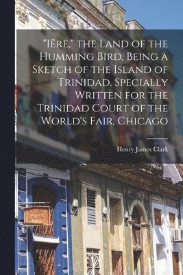 bokomslag &quot;Ire,&quot; the Land of the Humming Bird, Being a Sketch of the Island of Trinidad. Specially Written for the Trinidad Court of the World's Fair, Chicago