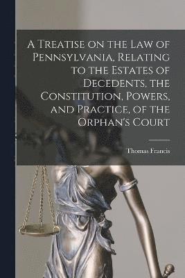 bokomslag A Treatise on the Law of Pennsylvania, Relating to the Estates of Decedents, the Constitution, Powers, and Practice, of the Orphan's Court
