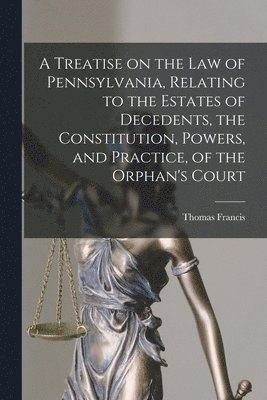 Treatise on the Law of Pennsylvania, Relating to the Estates of Decedents, the Constitution, Powers, and Practice, of the Orphan's Court
