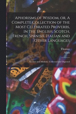 Aphorisms of Wisdom, or, A Complete Collection of the Most Celebrated Proverbs, in the English, Scotch, French, Spanish, Italian and Other Languages