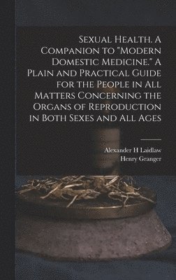 Sexual Health. A Companion to "Modern Domestic Medicine." A Plain and Practical Guide for the People in All Matters Concerning the Organs of Reproduction in Both Sexes and All Ages