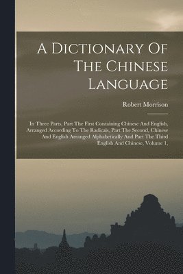 bokomslag A Dictionary Of The Chinese Language: In Three Parts, Part The First Containing Chinese And English, Arranged According To The Radicals, Part The Seco