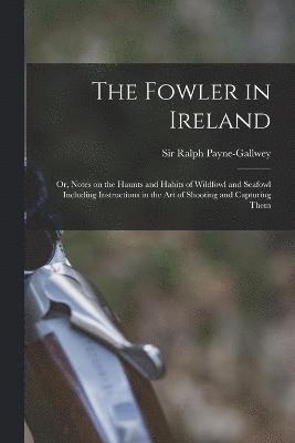 The Fowler in Ireland; or, Notes on the Haunts and Habits of Wildfowl and Seafowl Including Instructions in the Art of Shooting and Capturing Them 1