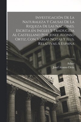 Adam 1723-1790 Smith, Josef Alonso Ortiz - Investigación de la naturaleza y causas de la riqueza de las naciones. Escrita en ingles y traducida al castellano por Josef Alonso Ortiz, con varias notas y ilus. relativas á España; 1, Häftad