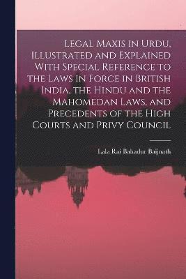 Legal Maxis in Urdu, Illustrated and Explained With Special Reference to the Laws in Force in British India, the Hindu and the Mahomedan Laws, and Precedents of the High Courts and Privy Council 1