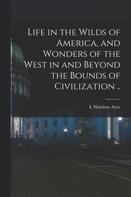 bokomslag Life in the Wilds of America, and Wonders of the West in and Beyond the Bounds of Civilization ..