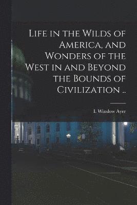 Life in the Wilds of America, and Wonders of the West in and Beyond the Bounds of Civilization .. 1