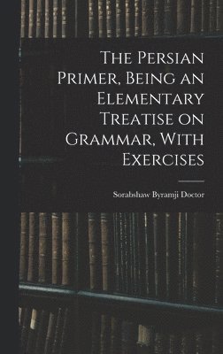 The Persian Primer, Being an Elementary Treatise on Grammar, With Exercises 1