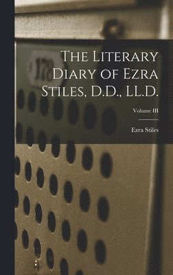 The Literary Diary of Ezra Stiles, D.D., LL.D.; Volume III 1