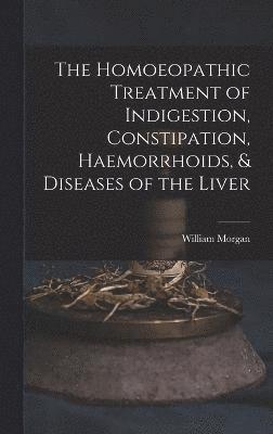 William Morgan - Homoeopathic Treatment of Indigestion, Constipation, Haemorrhoids, & Diseases of the Liver, Inbunden