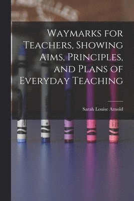 Waymarks for Teachers, Showing Aims, Principles, and Plans of Everyday Teaching 1