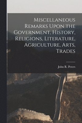 Miscellaneous Remarks Upon the Government, History, Religions, Literature, Agriculture, Arts, Trades 1