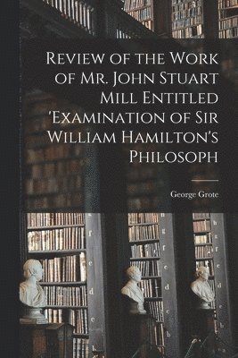 George Grote - Review of the Work of Mr. John Stuart Mill Entitled 'Examination of Sir William Hamilton's Philosoph, Häftad