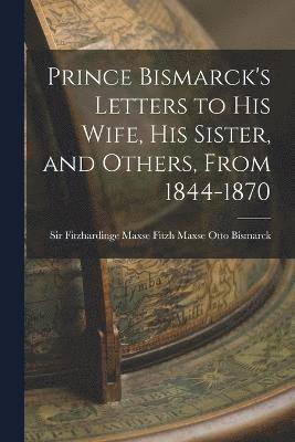 Prince Bismarck's Letters to His Wife, His Sister, and Others, From 1844-1870 1