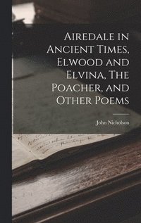 bokomslag Airedale in Ancient Times, Elwood and Elvina, The Poacher, and Other Poems