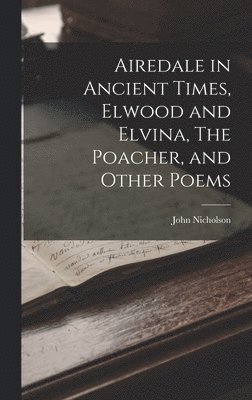 John Nicholson - Airedale in Ancient Times, Elwood and Elvina, The Poacher, and Other Poems, Inbunden