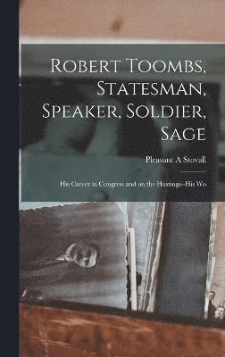 Robert Toombs, Statesman, Speaker, Soldier, Sage; his Career in Congress and on the Hustings--his Wo 1
