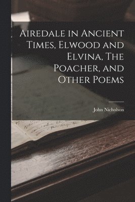 John Nicholson - Airedale in Ancient Times, Elwood and Elvina, The Poacher, and Other Poems, Häftad