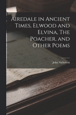 Airedale in Ancient Times, Elwood and Elvina, The Poacher, and Other Poems 1