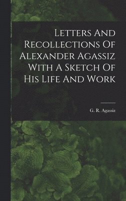 Letters And Recollections Of Alexander Agassiz With A Sketch Of His Life And Work 1