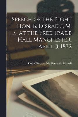 Speech of the Right Hon. B. Disraeli, M. P., at the Free Trade Hall Manchester, April 3, 1872