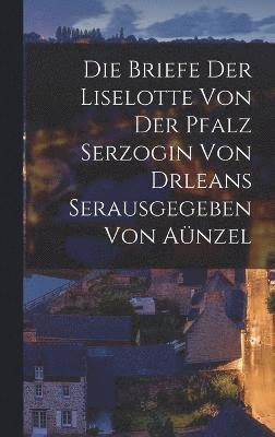 Die Briefe der Liselotte von der Pfalz Serzogin von drleans Serausgegeben Von Anzel 1