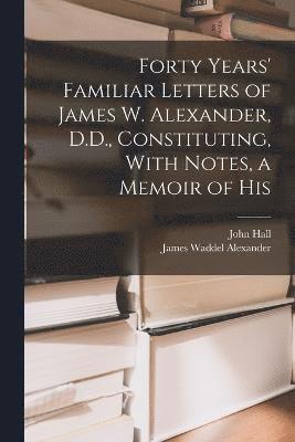 Forty Years' Familiar Letters of James W. Alexander, D.D., Constituting, With Notes, a Memoir of His 1