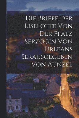 Die Briefe der Liselotte von der Pfalz Serzogin von drleans Serausgegeben Von Anzel 1