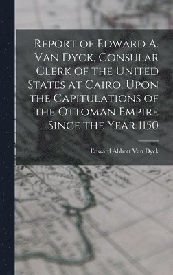 Edward Abbott Van Dyck - Report of Edward A. Van Dyck, Consular Clerk of the United States at Cairo, Upon the Capitulations of the Ottoman Empire Since the Year 1150, Inbunden