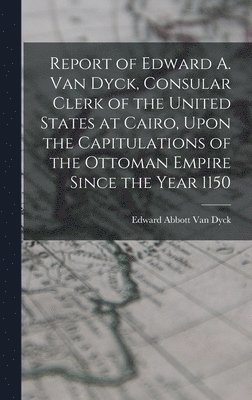 Report of Edward A. Van Dyck, Consular Clerk of the United States at Cairo, Upon the Capitulations of the Ottoman Empire Since the Year 1150 1