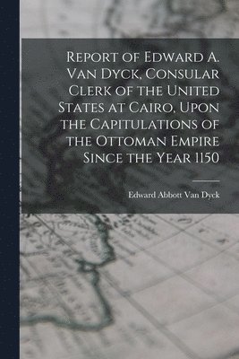 Report of Edward A. Van Dyck, Consular Clerk of the United States at Cairo, Upon the Capitulations of the Ottoman Empire Since the Year 1150 1