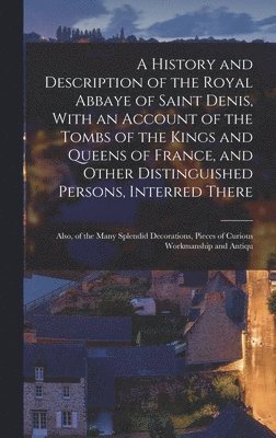 A History and Description of the Royal Abbaye of Saint Denis, With an Account of the Tombs of the Kings and Queens of France, and Other Distinguished Persons, Interred There 1