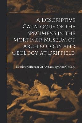 A Descriptive Catalogue of the Specimens in the Mortimer Museum of Archology and Geology at Driffield 1