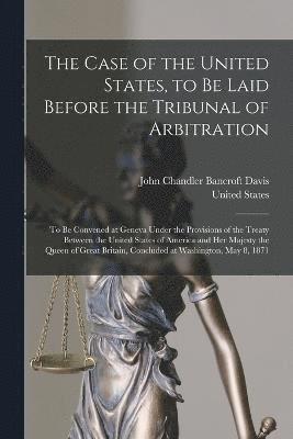 The Case of the United States, to Be Laid Before the Tribunal of Arbitration 1