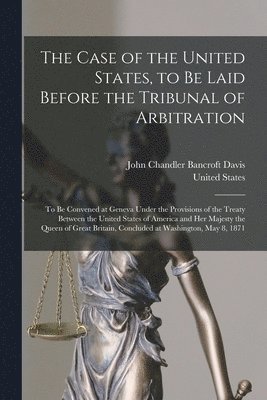 John Chandler Bancroft Davis, United States - Case of the United States, to Be Laid Before the Tribunal of Arbitration, Häftad