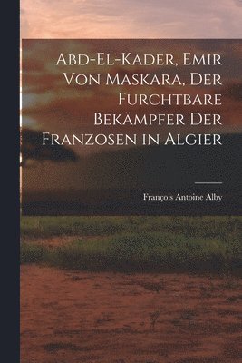 François Antoine Alby - Abd-El-Kader, Emir Von Maskara, Der Furchtbare Bekämpfer Der Franzosen in Algier, Häftad