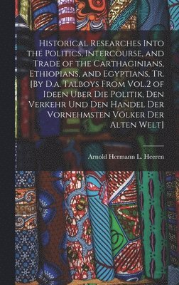 bokomslag Historical Researches Into the Politics, Intercourse, and Trade of the Carthaginians, Ethiopians, and Egyptians, Tr. [By D.a. Talboys From Vol.2 of Ideen Uber Die Politik, Den Verkehr Und Den Hande...