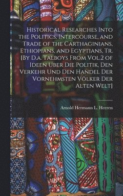 bokomslag Historical Researches Into the Politics, Intercourse, and Trade of the Carthaginians, Ethiopians, and Egyptians, Tr. [By D.a. Talboys From Vol.2 of Ideen Uber Die Politik, Den Verkehr Und Den Handel