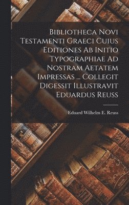 Bibliotheca Novi Testamenti Graeci Cuius Editiones Ab Initio Typographiae Ad Nostram Aetatem Impressas ... Collegit Digessit Illustravit Eduardus Reuss