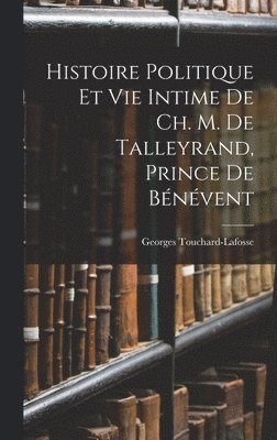Histoire Politique Et Vie Intime De Ch. M. De Talleyrand, Prince De Bénévent