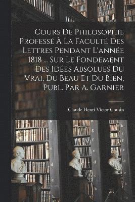 bokomslag Cours De Philosophie Professé À La Faculté Des Lettres Pendant L'année 1818 ... Sur Le Fondement Des Idées Absolues Du Vrai, Du Beau Et Du Bien, Publ. Par A. Garnier