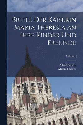 Briefe Der Kaiserin Maria Theresia an Ihre Kinder Und Freunde; Volume 3 1
