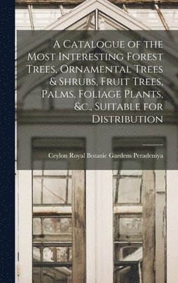 A Catalogue of the Most Interesting Forest Trees, Ornamental Trees & Shrubs, Fruit Trees, Palms, Foliage Plants, &c., Suitable for Distribution 1