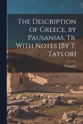 The Description of Greece, by Pausanias, Tr. With Notes [By T. Taylor] 1