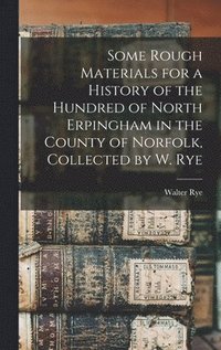 bokomslag Some Rough Materials for a History of the Hundred of North Erpingham in the County of Norfolk, Collected by W. Rye