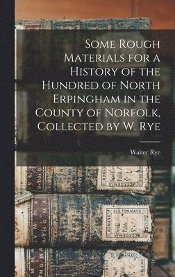Some Rough Materials for a History of the Hundred of North Erpingham in the County of Norfolk, Collected by W. Rye