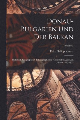Donau-Bulgarien Und Der Balkan: Historisch-Geographisch-Ethnographische Reisestudien Aus Den Jahren 1860-1875; Volume 3 1
