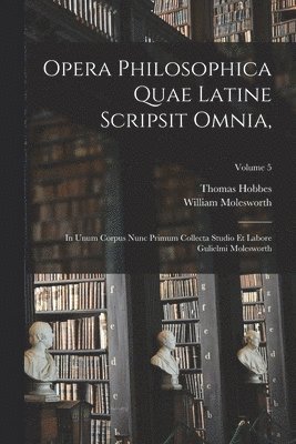 Opera Philosophica Quae Latine Scripsit Omnia,: In Unum Corpus Nunc Primum Collecta Studio Et Labore Gulielmi Molesworth; Volume 5 1