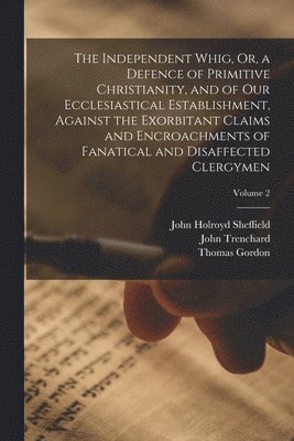 The Independent Whig, Or, a Defence of Primitive Christianity, and of Our Ecclesiastical Establishment, Against the Exorbitant Claims and Encroachments of Fanatical and Disaffected Clergymen; Volume 2 1