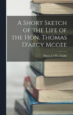 A Short Sketch of the Life of the Hon. Thomas D'arcy Mcgee 1